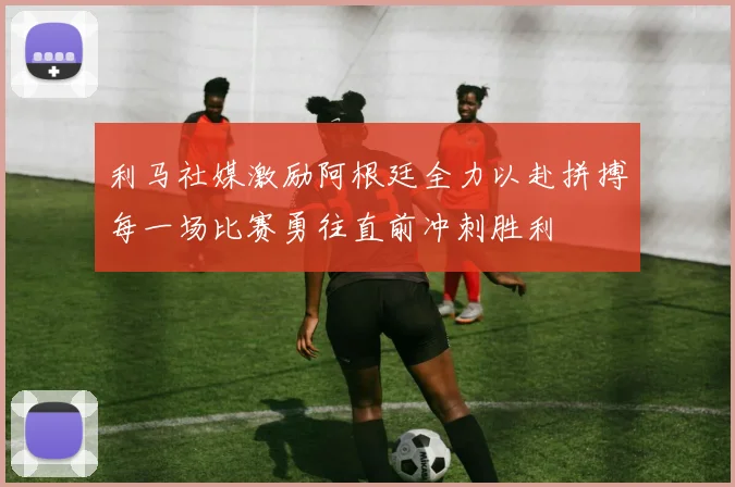 利马社媒激励阿根廷全力以赴拼搏每一场比赛勇往直前冲刺胜利
