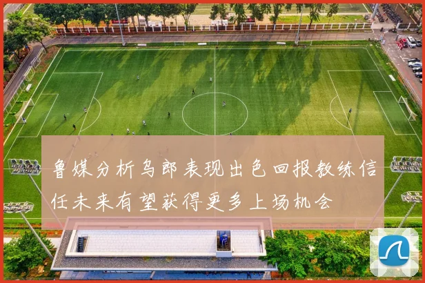 鲁媒分析乌郎表现出色回报教练信任未来有望获得更多上场机会