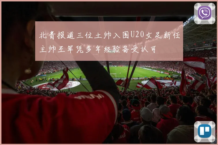 北青报道三位土帅入围U20女足新任主帅王军凭多年经验备受认可