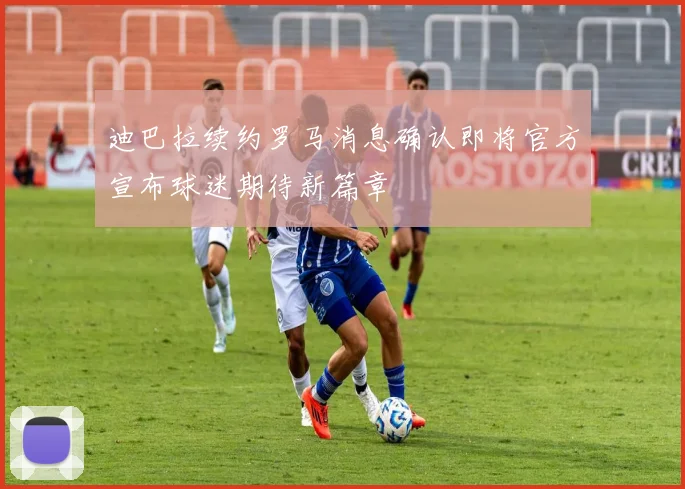 迪巴拉续约罗马消息确认即将官方宣布球迷期待新篇章