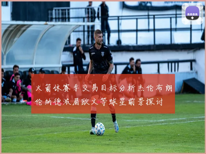 火箭休赛季交易目标分析杰伦布朗伦纳德浓眉欧文等球星前景探讨