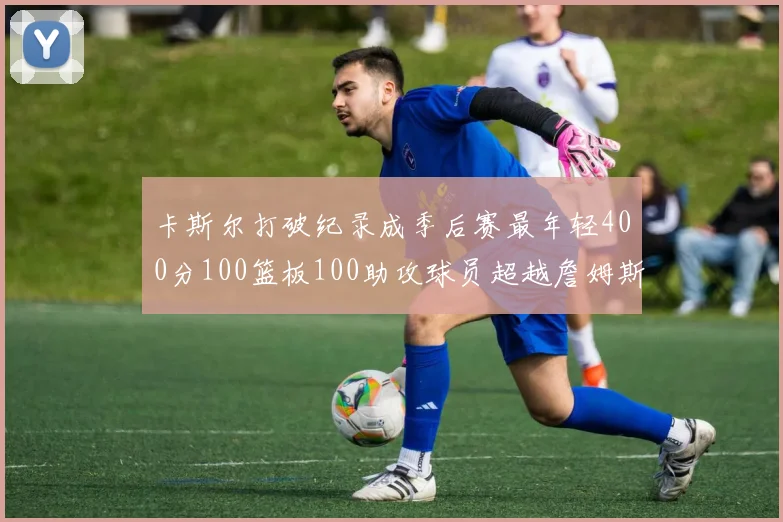 卡斯尔打破纪录成季后赛最年轻400分100篮板100助攻球员超越詹姆斯荣耀时刻