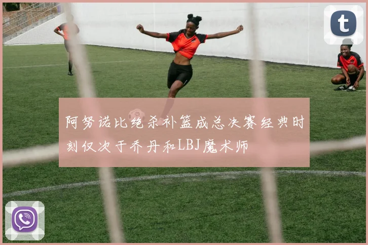 阿努诺比绝杀补篮成总决赛经典时刻仅次于乔丹和LBJ魔术师