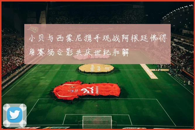 小贝与西蒙尼携手观战阿根廷佛得角赛场合影共庆世纪和解