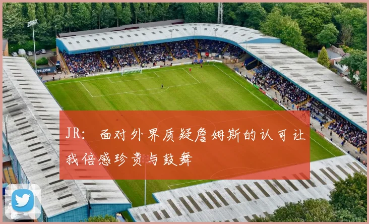 JR：面对外界质疑詹姆斯的认可让我倍感珍贵与鼓舞