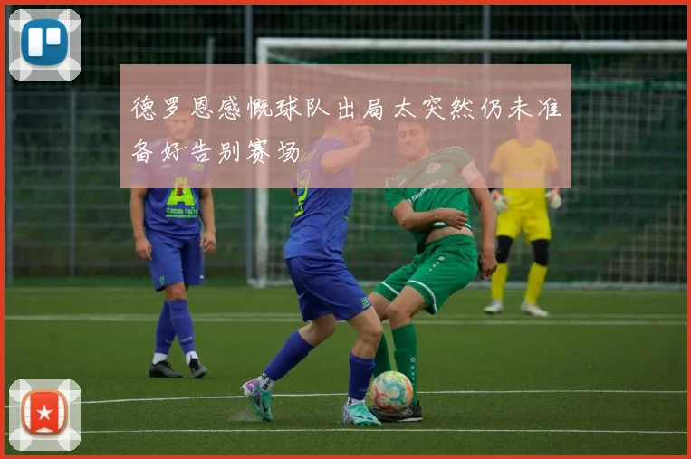 德罗恩感慨球队出局太突然仍未准备好告别赛场