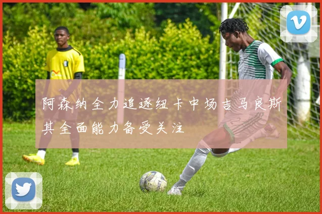 阿森纳全力追逐纽卡中场吉马良斯其全面能力备受关注