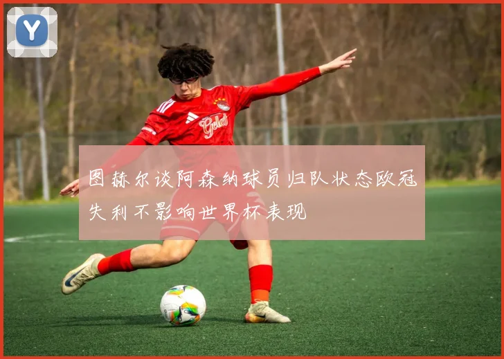 图赫尔谈阿森纳球员归队状态欧冠失利不影响世界杯表现