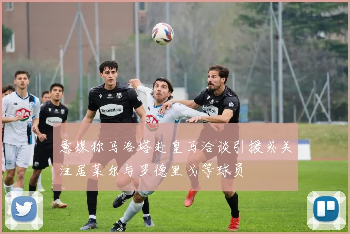 意媒称马洛塔赴皇马洽谈引援或关注居莱尔与罗德里戈等球员