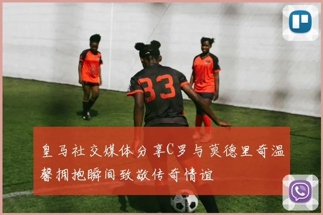 皇马社交媒体分享C罗与莫德里奇温馨拥抱瞬间致敬传奇情谊