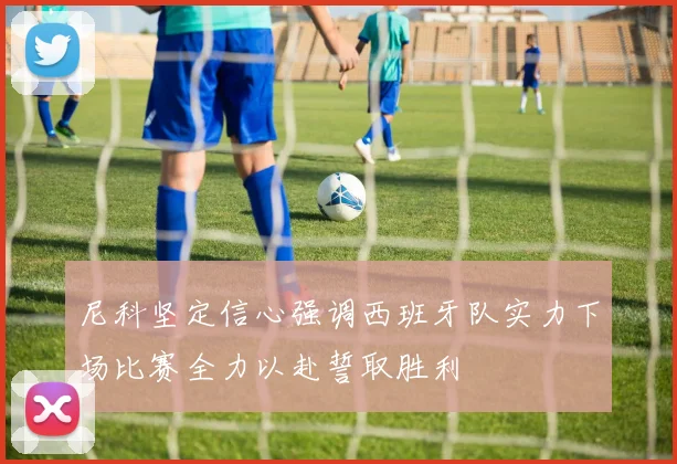 尼科坚定信心强调西班牙队实力下场比赛全力以赴誓取胜利
