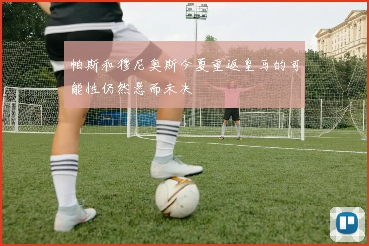 帕斯和穆尼奥斯今夏重返皇马的可能性仍然悬而未决