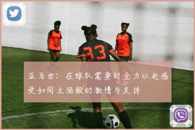 亚马尔：在球队需要时全力以赴感受如同主场般的激情与支持