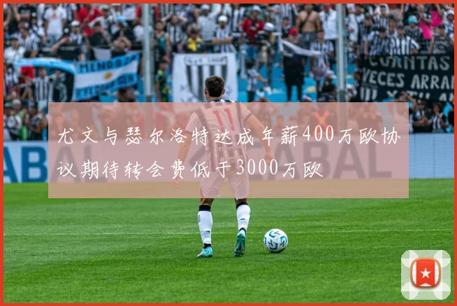 尤文与瑟尔洛特达成年薪400万欧协议期待转会费低于3000万欧