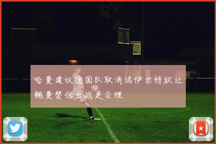 哈曼建议德国队取消诺伊尔特权让鲍曼替代出战更合理
